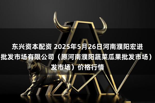 东兴资本配资 2025年5月26日河南濮阳宏进农副产品批发市场有限公司（原河南濮阳蔬菜瓜果批发市场）价格行情