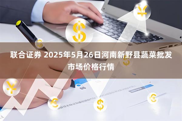 联合证券 2025年5月26日河南新野县蔬菜批发市场价格行情