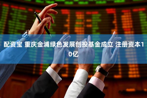配资宝 重庆金浦绿色发展创投基金成立 注册资本10亿