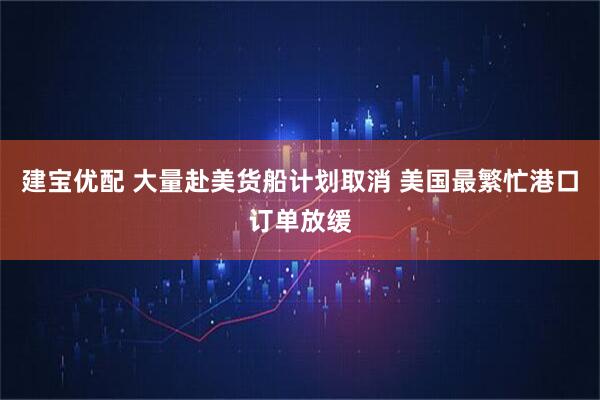 建宝优配 大量赴美货船计划取消 美国最繁忙港口订单放缓