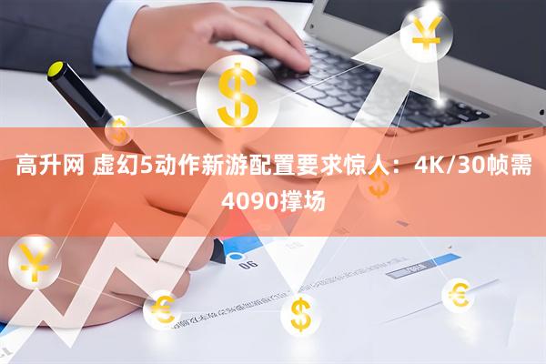高升网 虚幻5动作新游配置要求惊人：4K/30帧需4090撑场
