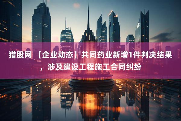 猎股网 【企业动态】共同药业新增1件判决结果，涉及建设工程施工合同纠纷