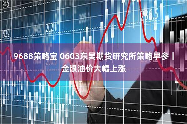 9688策略宝 0603东吴期货研究所策略早参｜金银油价大幅上涨
