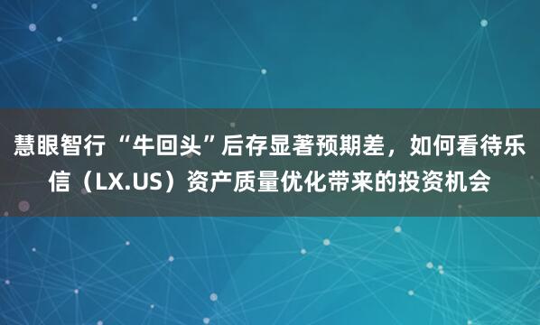 慧眼智行 “牛回头”后存显著预期差，如何看待乐信（LX.US）资产质量优化带来的投资机会