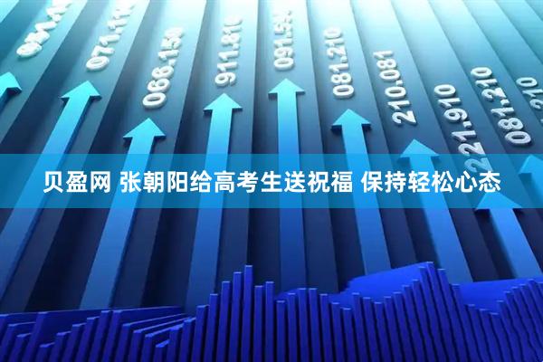 贝盈网 张朝阳给高考生送祝福 保持轻松心态