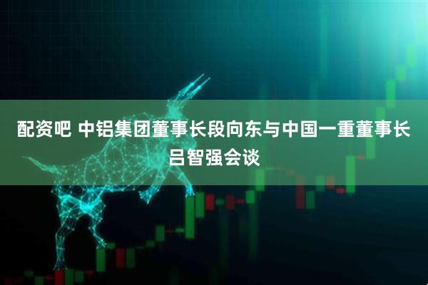 配资吧 中铝集团董事长段向东与中国一重董事长吕智强会谈