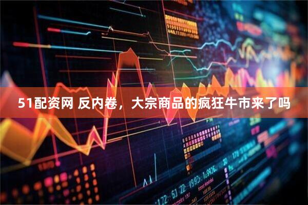 51配资网 反内卷，大宗商品的疯狂牛市来了吗