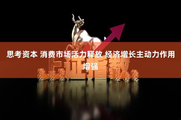 思考资本 消费市场活力释放 经济增长主动力作用增强