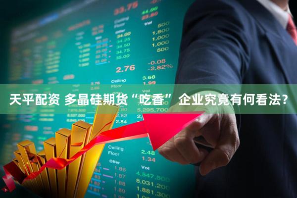 天平配资 多晶硅期货“吃香” 企业究竟有何看法？