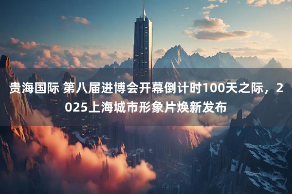 贵海国际 第八届进博会开幕倒计时100天之际，2025上海城市形象片焕新发布