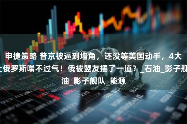 申捷策略 普京被逼到墙角，还没等美国动手，4大压力已让俄罗斯喘不过气！俄被盟友摆了一道？_石油_影子舰队_能源