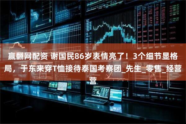 赢翻网配资 谢国民86岁表情亮了！3个细节显格局，于东来穿T恤接待泰国考察团_先生_零售_经营