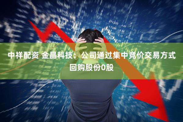 中祥配资 金晶科技：公司通过集中竞价交易方式回购股份0股