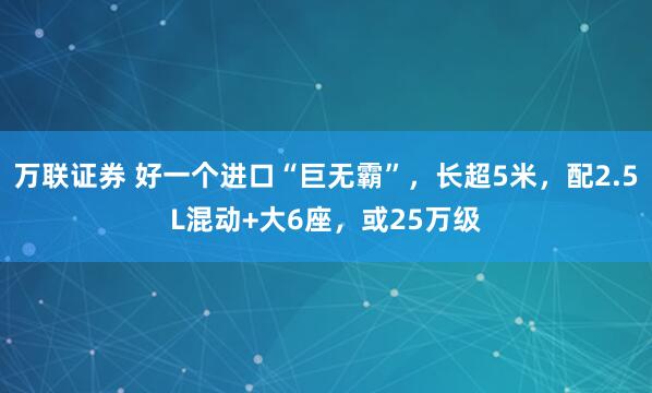 万联证券 好一个进口“巨无霸”，长超5米，配2.5L混动+大6座，或25万级