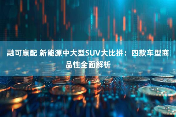 融可赢配 新能源中大型SUV大比拼：四款车型商品性全面解析