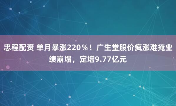 忠程配资 单月暴涨220％！广生堂股价疯涨难掩业绩崩塌，定增9.77亿元
