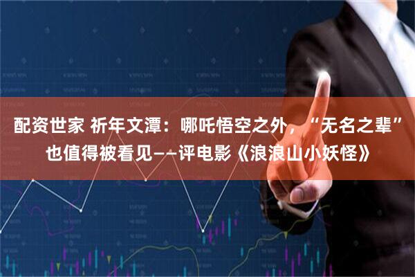 配资世家 祈年文潭：哪吒悟空之外，“无名之辈”也值得被看见——评电影《浪浪山小妖怪》