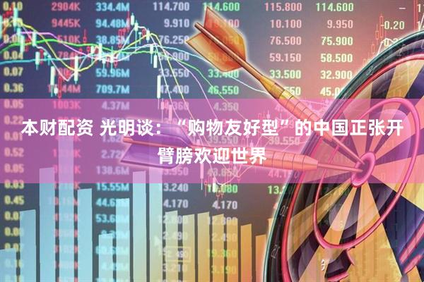 本财配资 光明谈：“购物友好型”的中国正张开臂膀欢迎世界