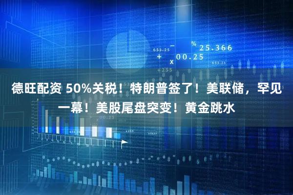 德旺配资 50%关税！特朗普签了！美联储，罕见一幕！美股尾盘突变！黄金跳水