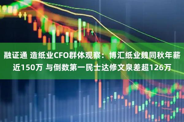 融证通 造纸业CFO群体观察：博汇纸业魏同秋年薪近150万 与倒数第一民士达修文泉差超126万