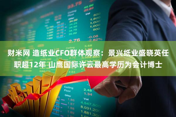 财米网 造纸业CFO群体观察：景兴纸业盛晓英任职超12年 山鹰国际许云最高学历为会计博士