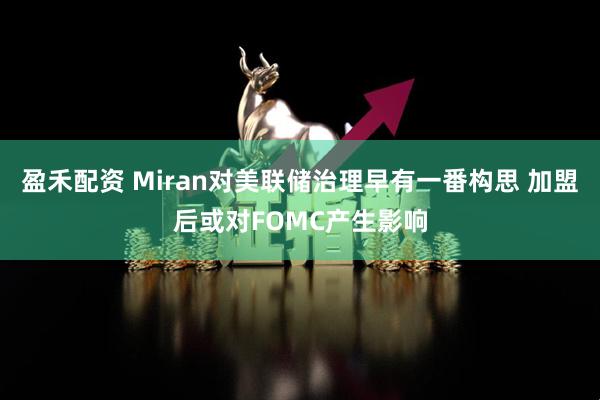 盈禾配资 Miran对美联储治理早有一番构思 加盟后或对FOMC产生影响