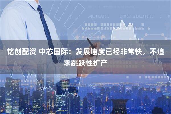 铭创配资 中芯国际：发展速度已经非常快，不追求跳跃性扩产