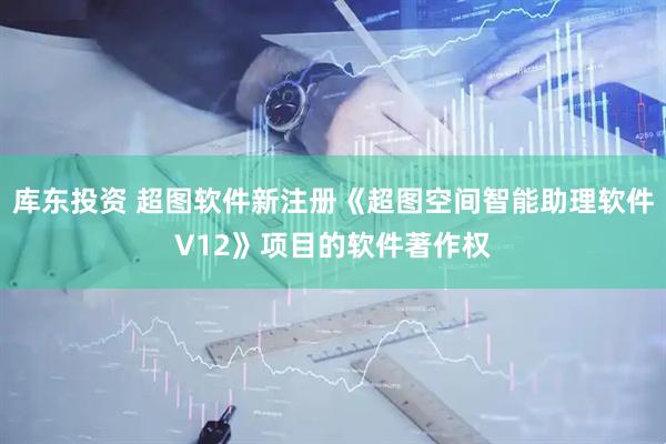 库东投资 超图软件新注册《超图空间智能助理软件V12》项目的软件著作权