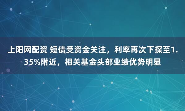 上阳网配资 短债受资金关注，利率再次下探至1.35%附近，相关基金头部业绩优势明显