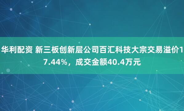 华利配资 新三板创新层公司百汇科技大宗交易溢价17.44%，成交金额40.4万元