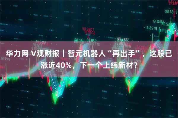 华力网 V观财报｜智元机器人“再出手”，这股已涨近40%，下一个上纬新材？