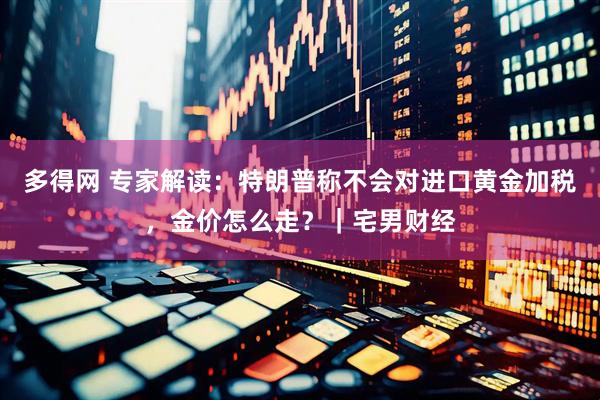 多得网 专家解读：特朗普称不会对进口黄金加税，金价怎么走？｜宅男财经
