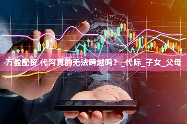 万盈配资 代沟真的无法跨越吗？_代际_子女_父母