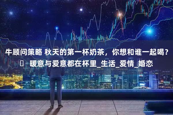牛顾问策略 秋天的第一杯奶茶，你想和谁一起喝？️ 暖意与爱意都在杯里_生活_爱情_婚恋