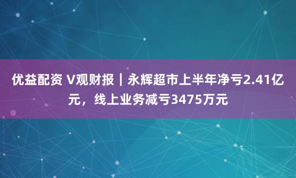 优益配资 V观财报｜永辉超市上半年净亏2.41亿元，线上业务减亏3475万元