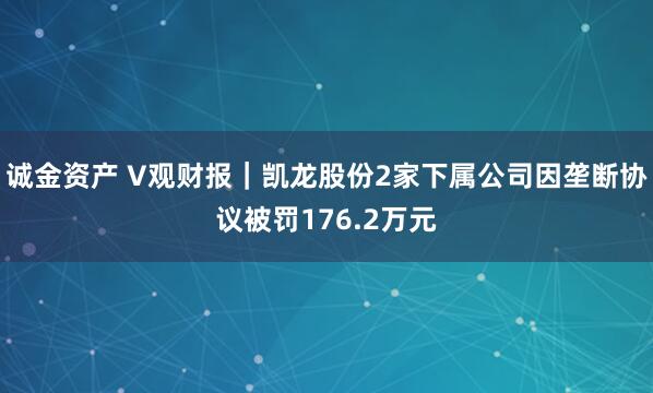诚金资产 V观财报｜凯龙股份2家下属公司因垄断协议被罚176.2万元