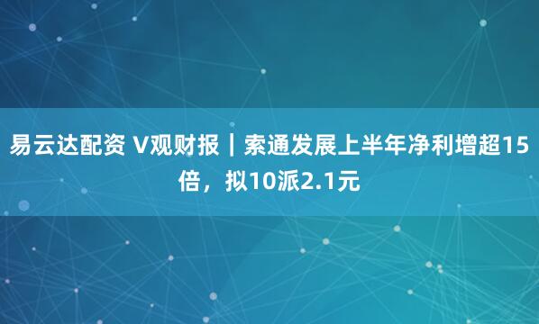 易云达配资 V观财报｜索通发展上半年净利增超15倍，拟10派2.1元