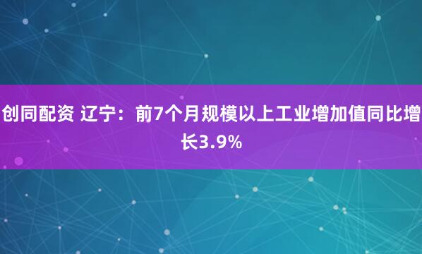 创同配资 辽宁：前7个月规模以上工业增加值同比增长3.9%