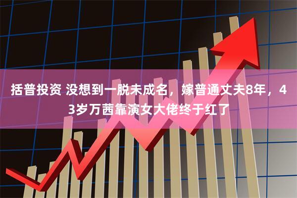 括普投资 没想到一脱未成名，嫁普通丈夫8年，43岁万茜靠演女大佬终于红了