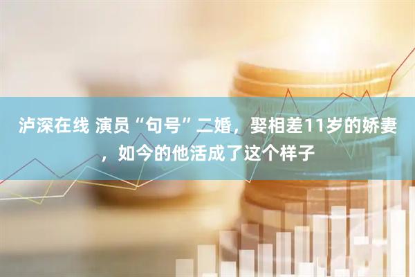 泸深在线 演员“句号”二婚，娶相差11岁的娇妻，如今的他活成了这个样子