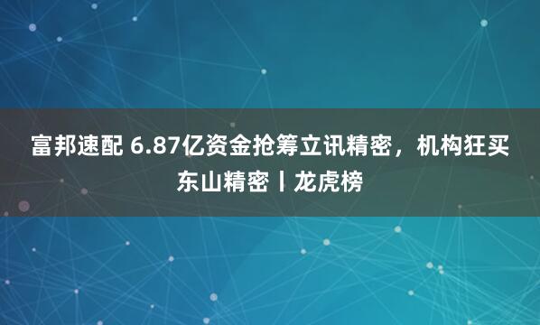富邦速配 6.87亿资金抢筹立讯精密，机构狂买东山精密丨龙虎榜