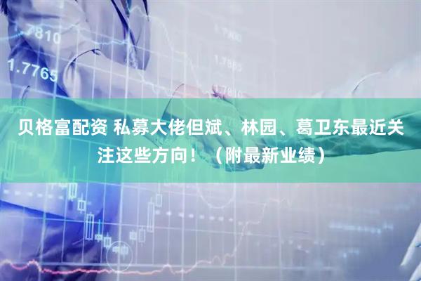 贝格富配资 私募大佬但斌、林园、葛卫东最近关注这些方向！（附最新业绩）