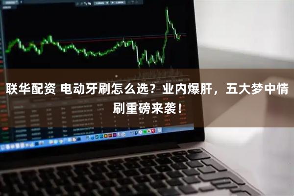 联华配资 电动牙刷怎么选？业内爆肝，五大梦中情刷重磅来袭！