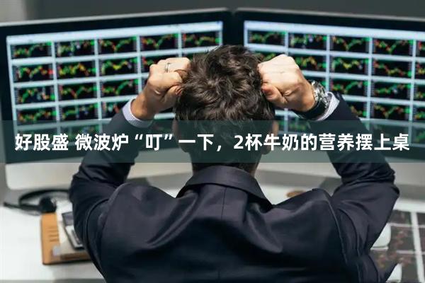 好股盛 微波炉“叮”一下，2杯牛奶的营养摆上桌