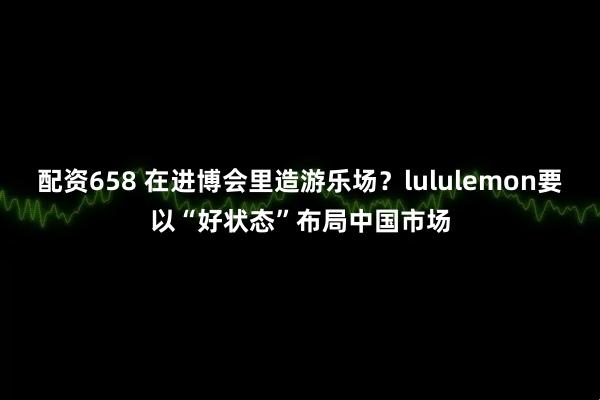 配资658 在进博会里造游乐场?lululemon要以“好状态”布局中国市场