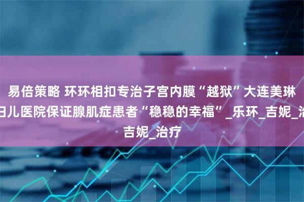 易倍策略 环环相扣专治子宫内膜“越狱”大连美琳达妇儿医院保证腺肌症患者“稳稳的幸福”_乐环_吉妮_治疗