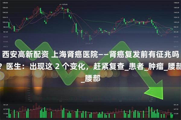 西安高新配资 上海肾癌医院——肾癌复发前有征兆吗？医生：出现这 2 个变化，赶紧复查_患者_肿瘤_腰部