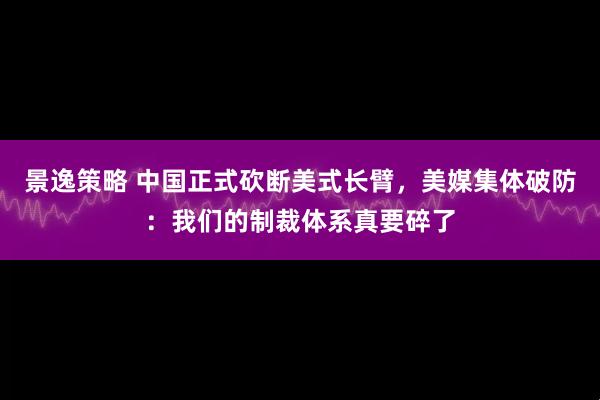 景逸策略 中国正式砍断美式长臂，美媒集体破防：我们的制裁体系真要碎了